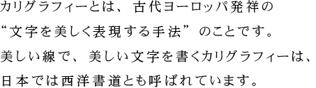 カリグラフィーとは、古代ヨーロッパ発祥の“文字を美しく表現する手法”のことです。美しい線で、美しい文字を書くカリグラフィーは、日本では西洋書道とも呼ばれています。