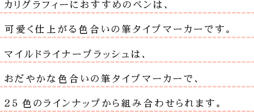 カリグラフィーにおすすめのペンは、可愛く仕上がる色合いの筆タイプマーカーです。マイルドライナーブラッシュは、おだやかな色合いの筆タイプマーカーで、25色のラインナップから組み合わせられます。