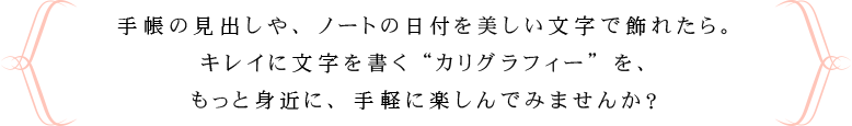 手帳の見出しや、ノートの日付を美しい文字で飾れたら。キレイに文字を書く“カリグラフィー”を、もっと身近に、手軽に楽しんでみませんか？