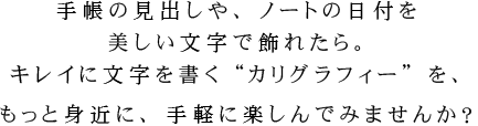 手帳の見出しや、ノートの日付を美しい文字で飾れたら。キレイに文字を書く“カリグラフィー”を、もっと身近に、手軽に楽しんでみませんか？