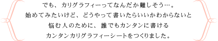 でも、カリグラフィーってなんだか難しそう…。始めてみたいけど、どうやって書いたらいいかわからないと悩む人のために、誰でもカンタンに書けるカンタンカリグラフィーシートをつくりました。