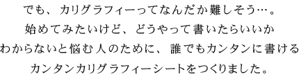 でも、カリグラフィーってなんだか難しそう…。始めてみたいけど、どうやって書いたらいいかわからないと悩む人のために、誰でもカンタンに書けるカンタンカリグラフィーシートをつくりました。