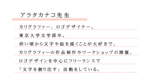 紹介文：カリグラファー、ロゴデザイナー。東京大学文学部卒。幼い頃から文字や絵を描くことが大好きで、カリグラフィーの作品制作やワークショップの開催、ロゴデザインを中心にフリーランスで「文字を創り出す」活動をしている。