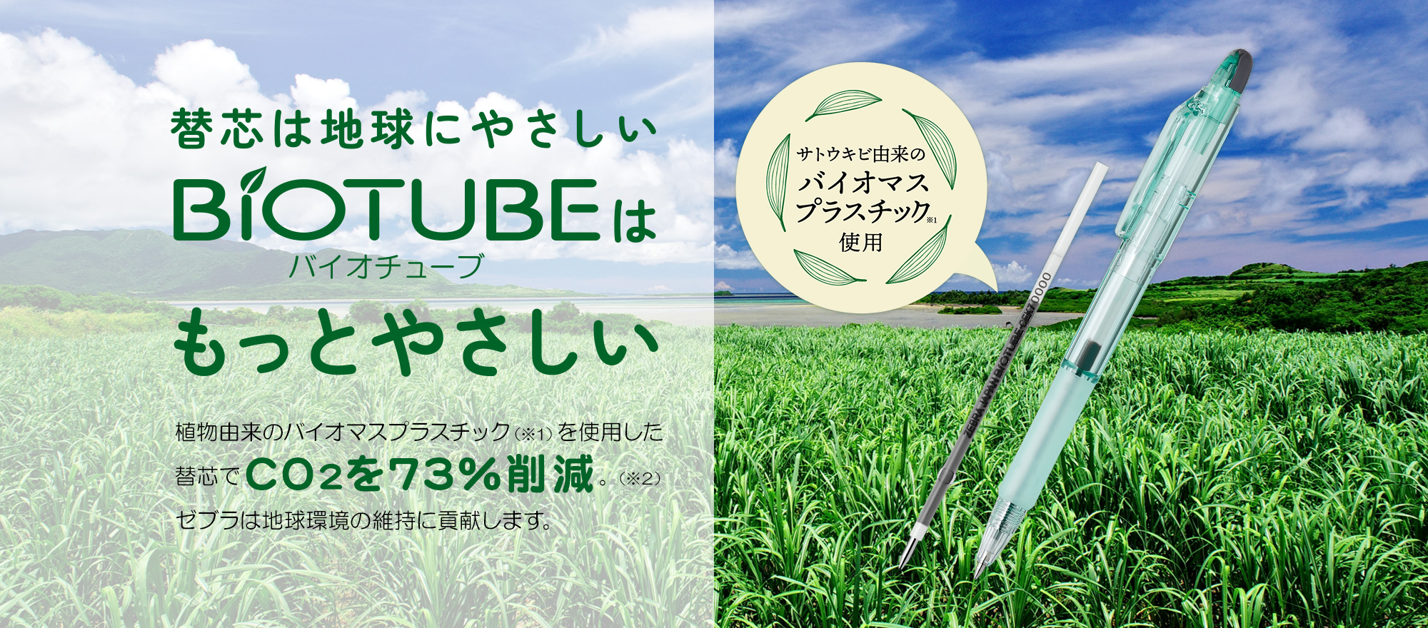 替芯は地球にやさしいBiotubeバイオチューブはもっとやさしい。植物由来のバイオマスプラスチックを使用した替芯でCO2を73%削減。ゼブラは地球環境の維持に貢献します。